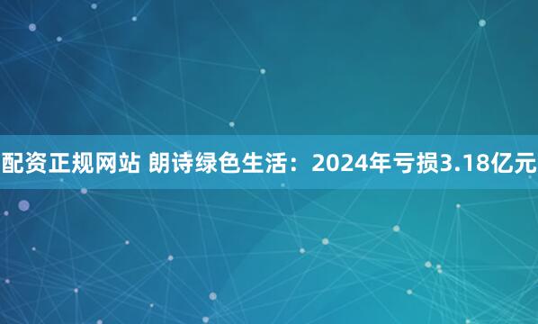 配资正规网站 朗诗绿色生活：2024年亏损3.18亿元