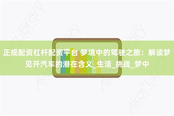 正规配资杠杆配资平台 梦境中的驾驶之旅：解读梦见开汽车的潜在含义_生活_挑战_梦中