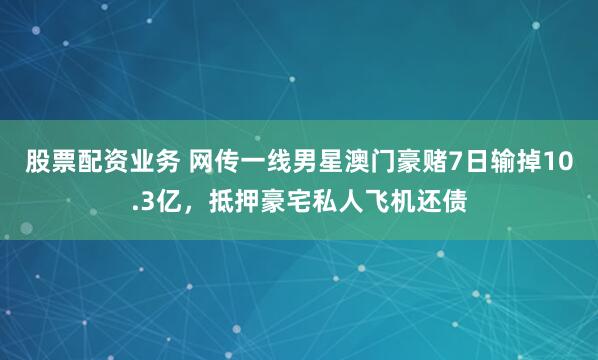 股票配资业务 网传一线男星澳门豪赌7日输掉10.3亿，抵押豪宅私人飞机还债