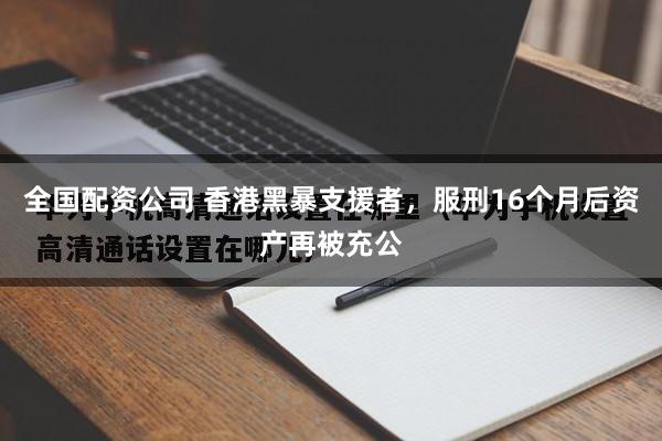 全国配资公司 香港黑暴支援者，服刑16个月后资产再被充公
