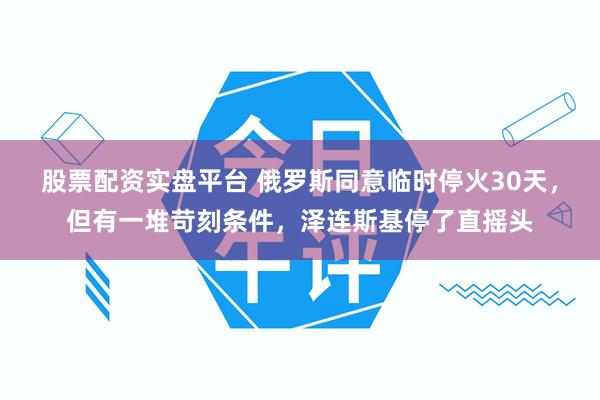 股票配资实盘平台 俄罗斯同意临时停火30天，但有一堆苛刻条件，泽连斯基停了直摇头