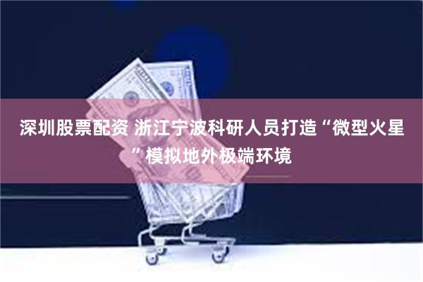 深圳股票配资 浙江宁波科研人员打造“微型火星”模拟地外极端环境