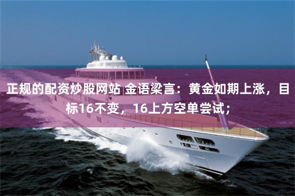 正规的配资炒股网站 金语梁言：黄金如期上涨，目标16不变，16上方空单尝试；