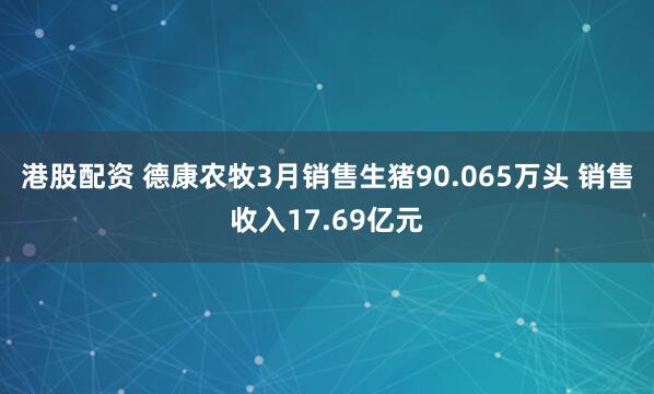 港股配资 德康农牧3月销售生猪90.065万头 销售收入17.69亿元