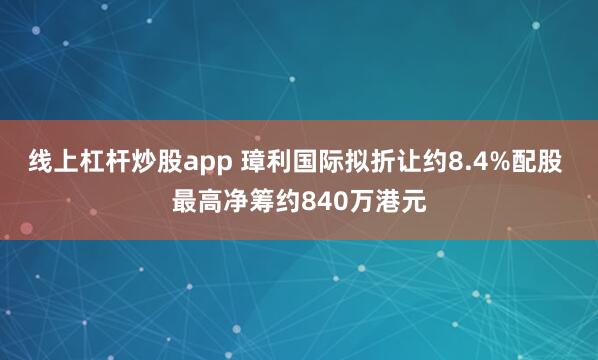 线上杠杆炒股app 璋利国际拟折让约8.4%配股 最高净筹约840万港元