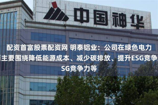 配资首富股票配资网 明泰铝业：公司在绿色电力方面主要围绕降低能源成本、减少碳排放、提升ESG竞争力等