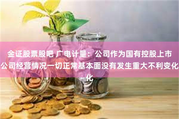 金证股票股吧 广电计量：公司作为国有控股上市公司经营情况一切正常基本面没有发生重大不利变化