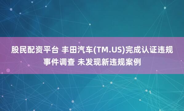 股民配资平台 丰田汽车(TM.US)完成认证违规事件调查 未发现新违规案例