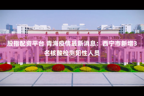股指配资平台 青海疫情最新消息：西宁市新增3名核酸检测阳性人员