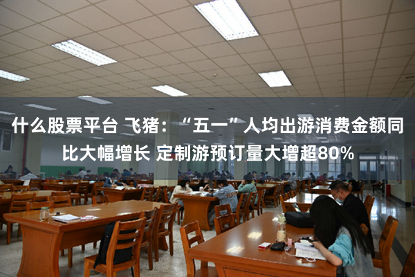 什么股票平台 飞猪：“五一”人均出游消费金额同比大幅增长 定制游预订量大增超80%