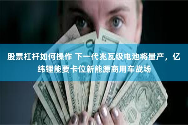 股票杠杆如何操作 下一代兆瓦级电池将量产，亿纬锂能要卡位新能源商用车战场