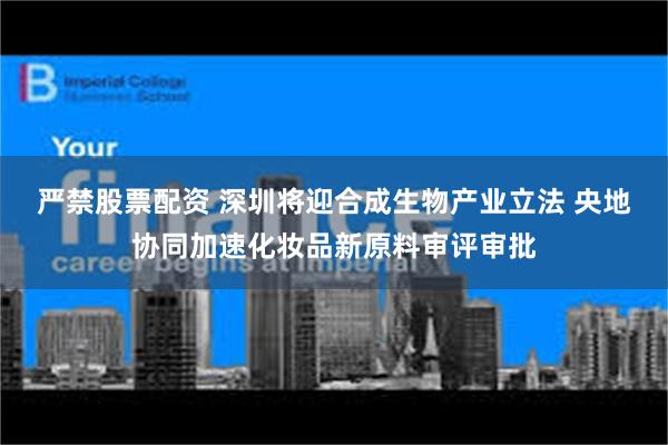 严禁股票配资 深圳将迎合成生物产业立法 央地协同加速化妆品新原料审评审批