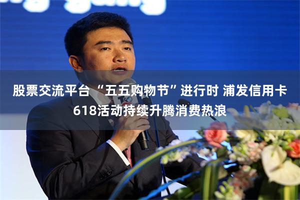 股票交流平台 “五五购物节”进行时 浦发信用卡618活动持续升腾消费热浪