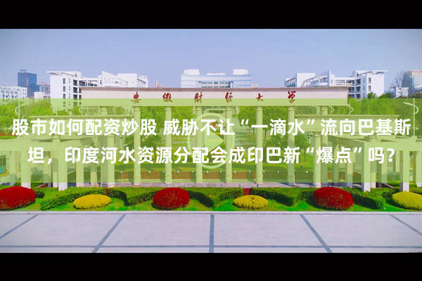股市如何配资炒股 威胁不让“一滴水”流向巴基斯坦，印度河水资源分配会成印巴新“爆点”吗？