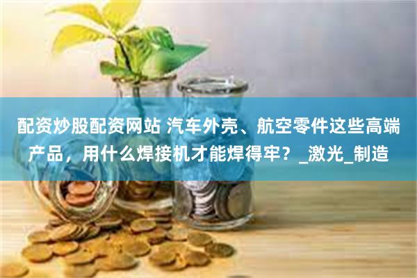 配资炒股配资网站 汽车外壳、航空零件这些高端产品，用什么焊接机才能焊得牢？_激光_制造