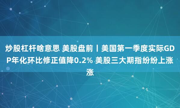炒股杠杆啥意思 美股盘前丨美国第一季度实际GDP年化环比修正值降0.2% 美股三大期指纷纷上涨