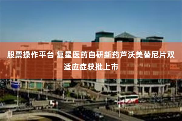 股票操作平台 复星医药自研新药芦沃美替尼片双适应症获批上市