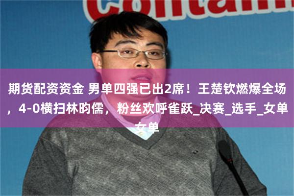 期货配资资金 男单四强已出2席！王楚钦燃爆全场，4-0横扫林昀儒，粉丝欢呼雀跃_决赛_选手_女单