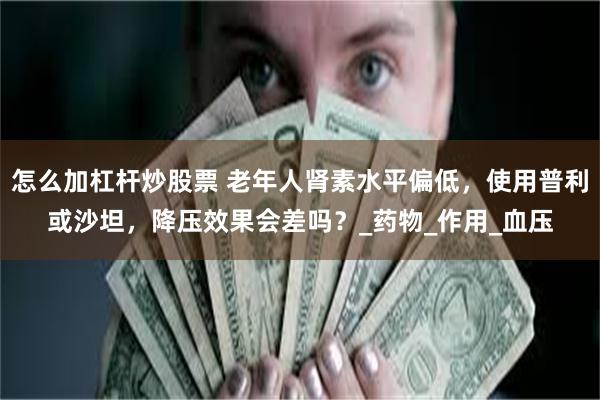 怎么加杠杆炒股票 老年人肾素水平偏低，使用普利或沙坦，降压效果会差吗？_药物_作用_血压
