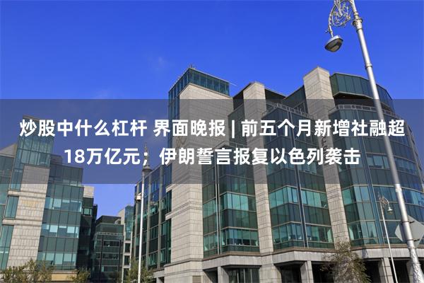 炒股中什么杠杆 界面晚报 | 前五个月新增社融超18万亿元；伊朗誓言报复以色列袭击