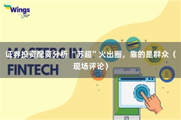 证券投资配资分析 “苏超”火出圈，靠的是群众（现场评论）