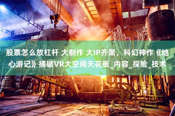 股票怎么放杠杆 大制作 大IP齐聚，科幻神作《地心游记》捅破VR大空间天花板_内容_探险_技术
