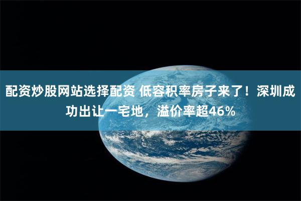 配资炒股网站选择配资 低容积率房子来了！深圳成功出让一宅地，溢价率超46%