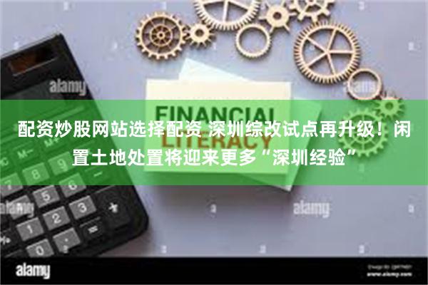 配资炒股网站选择配资 深圳综改试点再升级！闲置土地处置将迎来更多“深圳经验”
