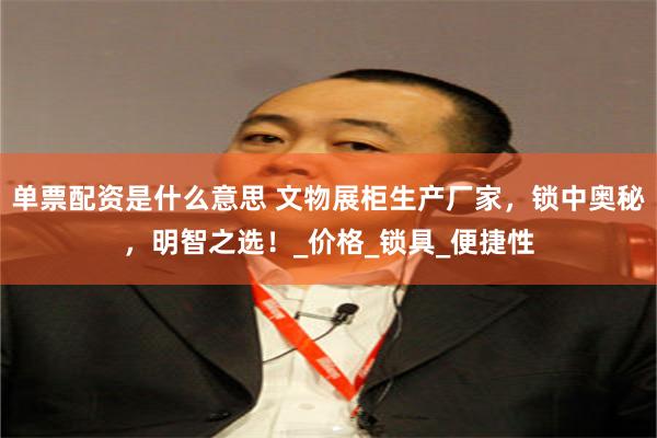 单票配资是什么意思 文物展柜生产厂家，锁中奥秘，明智之选！_价格_锁具_便捷性