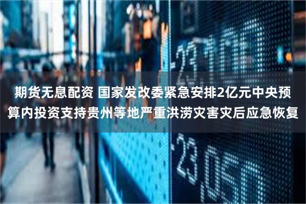 期货无息配资 国家发改委紧急安排2亿元中央预算内投资支持贵州等地严重洪涝灾害灾后应急恢复