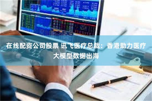 在线配资公司股票 讯飞医疗总裁：香港助力医疗大模型数据出海