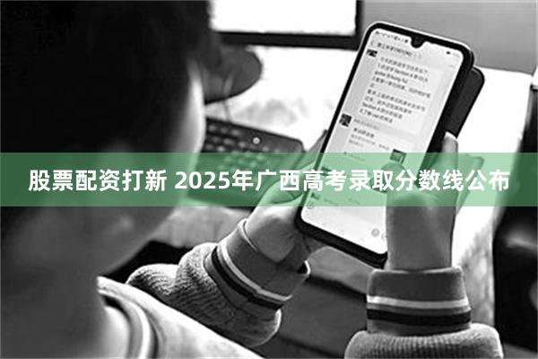 股票配资打新 2025年广西高考录取分数线公布