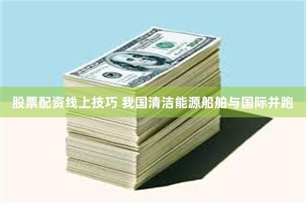 股票配资线上技巧 我国清洁能源船舶与国际并跑