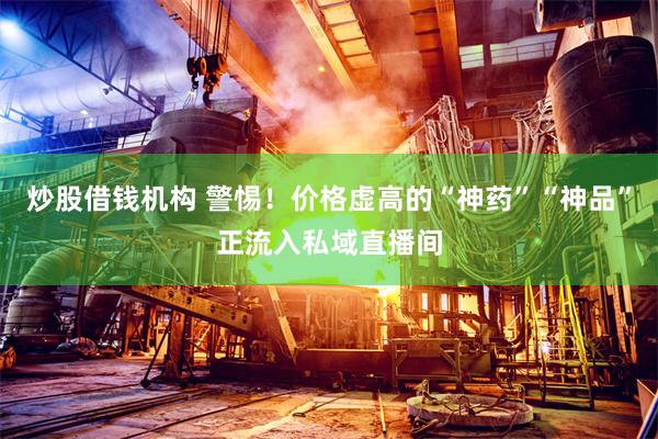 炒股借钱机构 警惕！价格虚高的“神药”“神品”正流入私域直播间